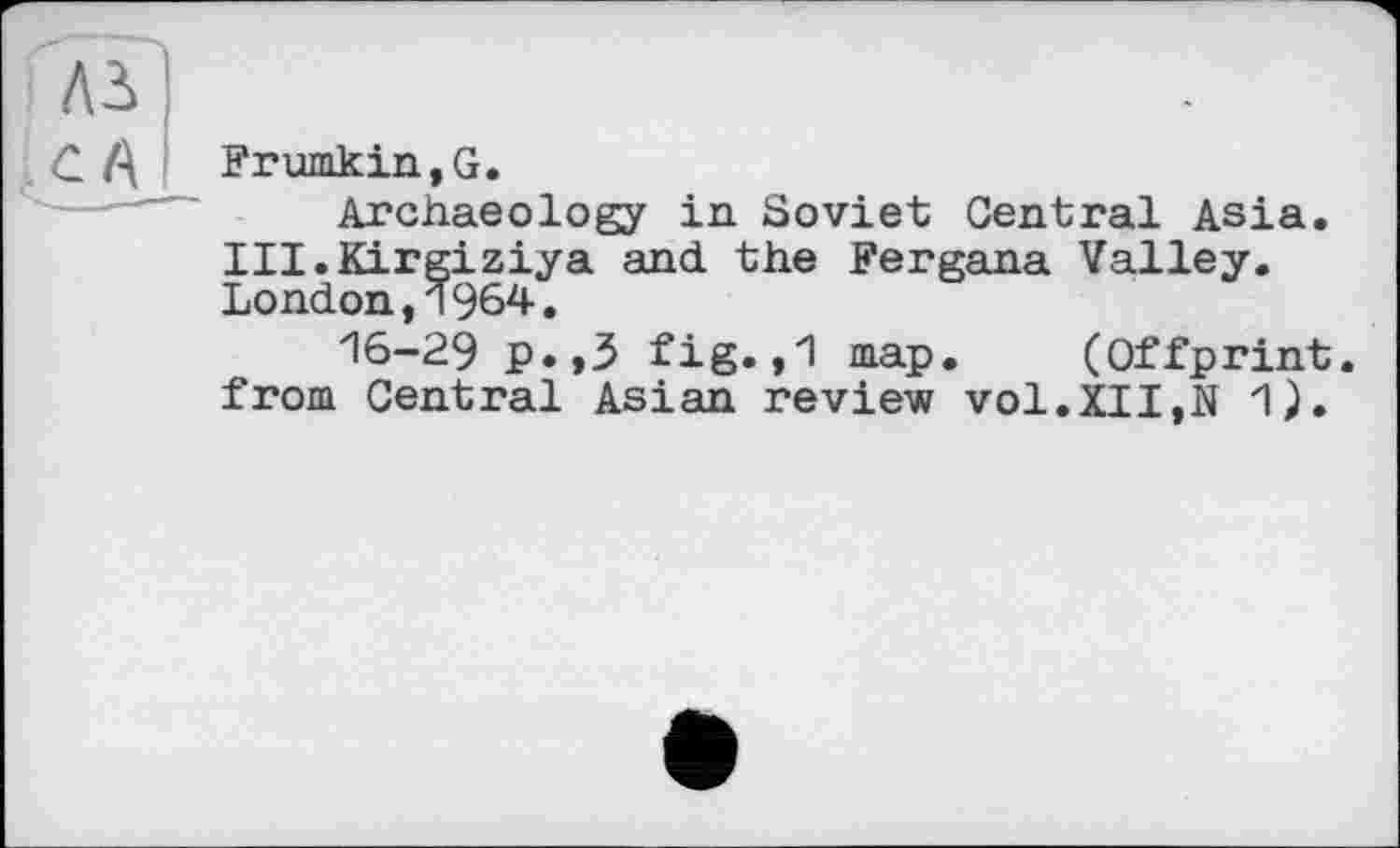 ﻿Frumkin,G.
Archaeology in Soviet Central Asia. III.Kirgiziya and the Fergana Valley. London,1964.
16-29 p.,3 fig.»1 map. (Offprint, from Central Asian review vol.XII,N 1).